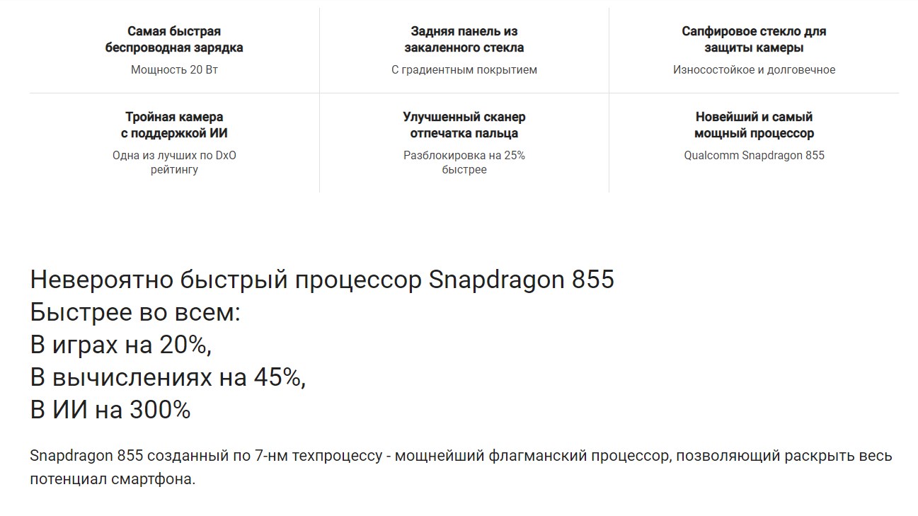 Самая быстрая беспроводная зарядка Мощность 20 Вт Задняя панель из закаленного стекла С градиентным покрытием Сапфировое стекло для защиты камеры Износостойкое и долговечное Тройная камера с поддержкой ИИ Одна из лучших по DxO рейтингу Улучшенный сканер отпечатка пальца Разблокировка на 25% быстрее Новейший и самый мощный процессор Qualcomm Snapdragon 855 Невероятно быстрый процессор Snapdragon 855 Быстрее во всем: В играх на 20%, В вычислениях на 45%, В ИИ на 300% Snapdragon 855 созданный по 7-нм техпроцессу - мощнейший флагманский процессор, позволяющий раскрыть весь потенциал смартфона.